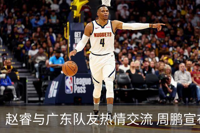 赵睿与广东队友热情交流 周鹏宣布接近退役